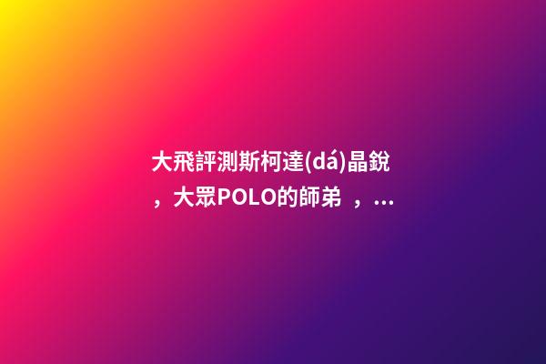 大飛評測斯柯達(dá)晶銳，大眾POLO的師弟，家用很穩(wěn)定